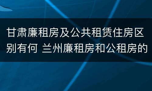 甘肃廉租房及公共租赁住房区别有何 兰州廉租房和公租房的区别