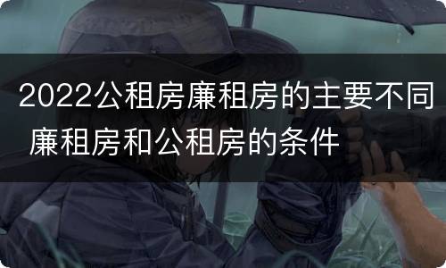 2022公租房廉租房的主要不同 廉租房和公租房的条件