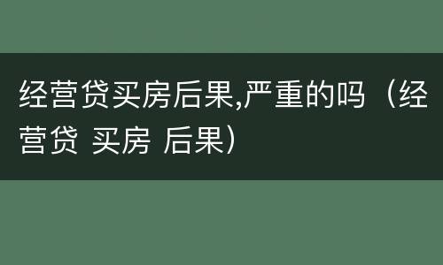 经营贷买房后果,严重的吗（经营贷 买房 后果）