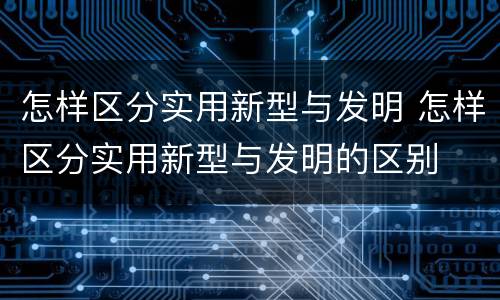 怎样区分实用新型与发明 怎样区分实用新型与发明的区别