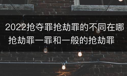 2022抢夺罪抢劫罪的不同在哪 抢劫罪一罪和一般的抢劫罪