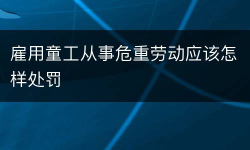 雇用童工从事危重劳动应该怎样处罚