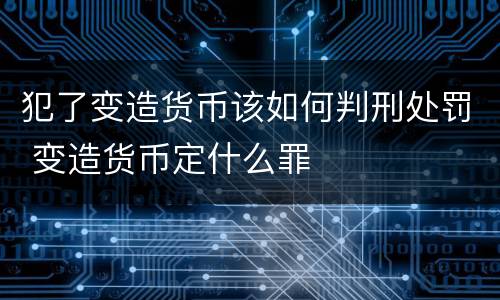 犯了变造货币该如何判刑处罚 变造货币定什么罪