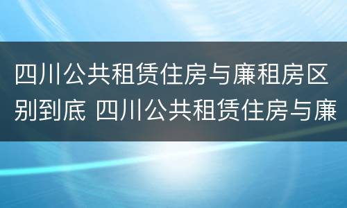 四川公共租赁住房与廉租房区别到底 四川公共租赁住房与廉租房区别到底在哪里