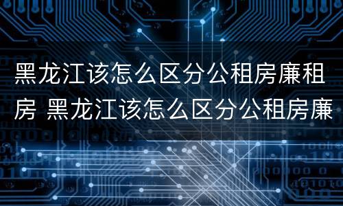 黑龙江该怎么区分公租房廉租房 黑龙江该怎么区分公租房廉租房呢