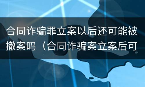 合同诈骗罪立案以后还可能被撤案吗（合同诈骗案立案后可以撤销吗?）