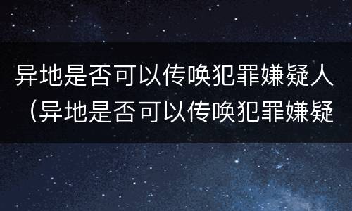 异地是否可以传唤犯罪嫌疑人（异地是否可以传唤犯罪嫌疑人出狱）