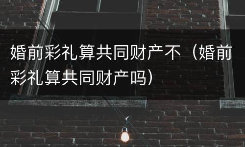婚前彩礼算共同财产不（婚前彩礼算共同财产吗）