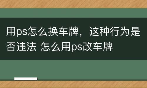 用ps怎么换车牌，这种行为是否违法 怎么用ps改车牌