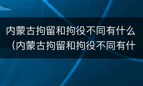 内蒙古拘留和拘役不同有什么（内蒙古拘留和拘役不同有什么影响）