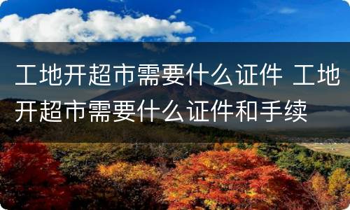 工地开超市需要什么证件 工地开超市需要什么证件和手续