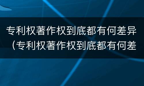 专利权著作权到底都有何差异（专利权著作权到底都有何差异呢）