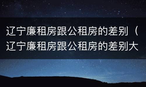 辽宁廉租房跟公租房的差别（辽宁廉租房跟公租房的差别大吗）