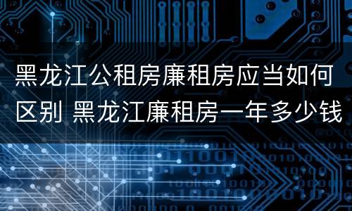 黑龙江公租房廉租房应当如何区别 黑龙江廉租房一年多少钱