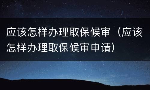 应该怎样办理取保候审（应该怎样办理取保候审申请）