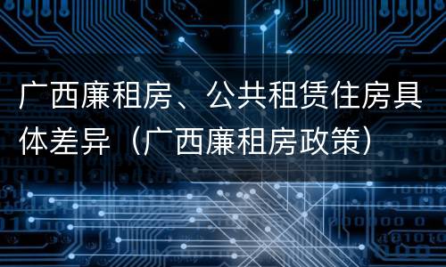 广西廉租房、公共租赁住房具体差异（广西廉租房政策）