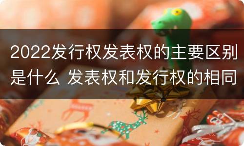 2022发行权发表权的主要区别是什么 发表权和发行权的相同点