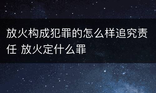 放火构成犯罪的怎么样追究责任 放火定什么罪