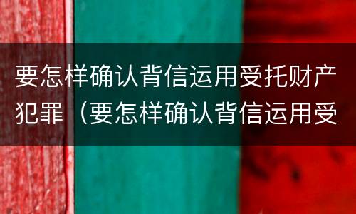 要怎样确认背信运用受托财产犯罪（要怎样确认背信运用受托财产犯罪行为）