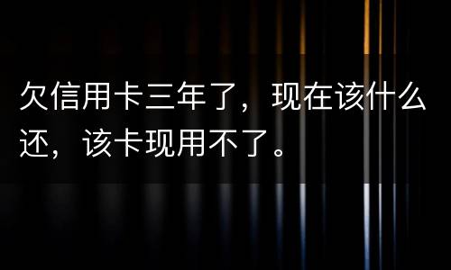 欠信用卡三年了，现在该什么还，该卡现用不了。