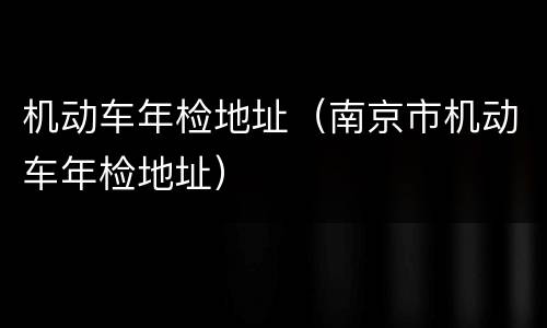 机动车年检地址（南京市机动车年检地址）