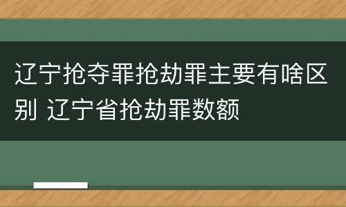 辽宁抢夺罪抢劫罪主要有啥区别 辽宁省抢劫罪数额