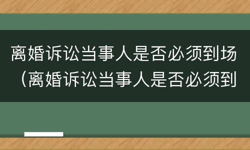 离婚诉讼当事人是否必须到场（离婚诉讼当事人是否必须到庭）