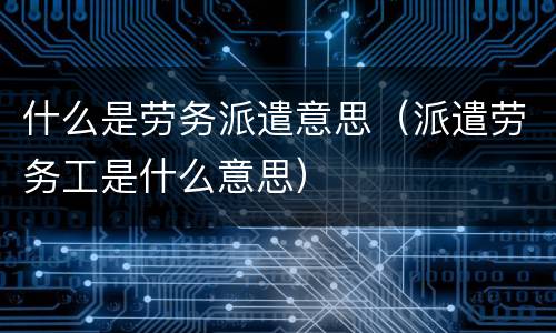 什么是劳务派遣意思（派遣劳务工是什么意思）