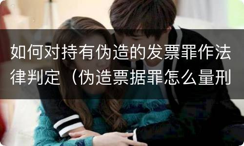如何对持有伪造的发票罪作法律判定（伪造票据罪怎么量刑?）
