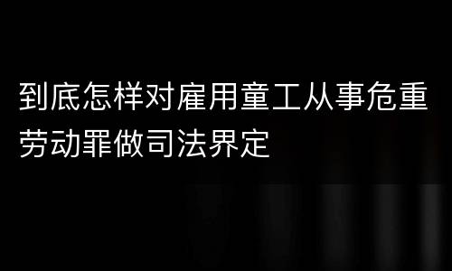 到底怎样对雇用童工从事危重劳动罪做司法界定