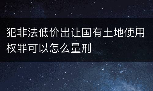 犯非法低价出让国有土地使用权罪可以怎么量刑