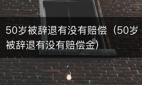 50岁被辞退有没有赔偿（50岁被辞退有没有赔偿金）