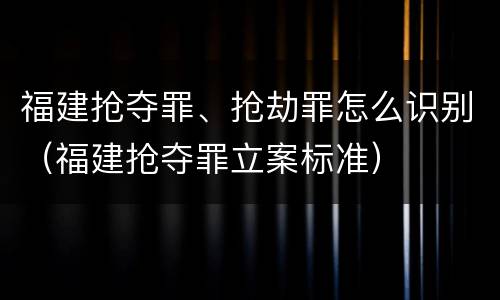 福建抢夺罪、抢劫罪怎么识别（福建抢夺罪立案标准）