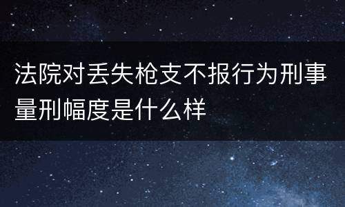 法院对丢失枪支不报行为刑事量刑幅度是什么样