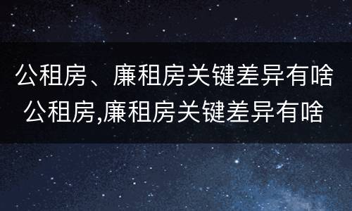 公租房、廉租房关键差异有啥 公租房,廉租房关键差异有啥区别