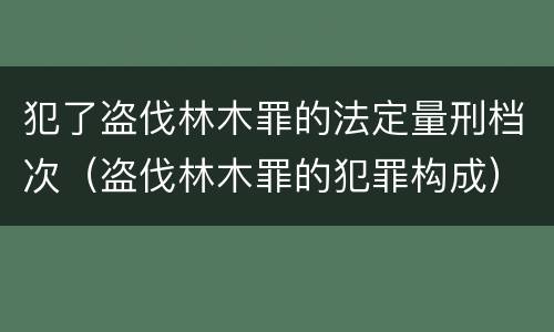 犯了盗伐林木罪的法定量刑档次（盗伐林木罪的犯罪构成）