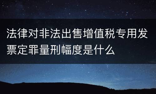法律对非法出售增值税专用发票定罪量刑幅度是什么