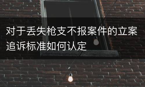 对于丢失枪支不报案件的立案追诉标准如何认定