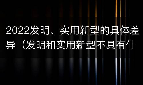 2022发明、实用新型的具体差异（发明和实用新型不具有什么特性）