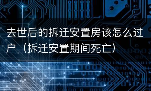 去世后的拆迁安置房该怎么过户（拆迁安置期间死亡）
