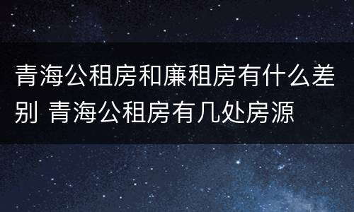 青海公租房和廉租房有什么差别 青海公租房有几处房源