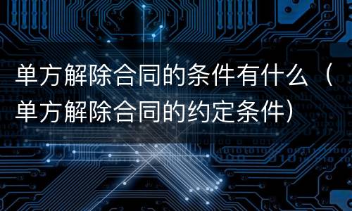 单方解除合同的条件有什么（单方解除合同的约定条件）
