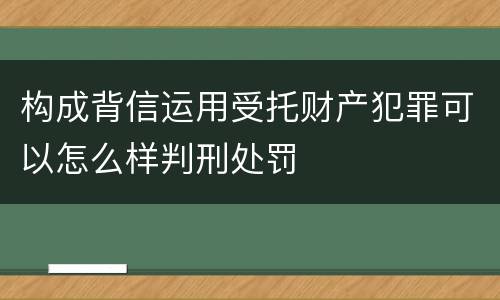 构成背信运用受托财产犯罪可以怎么样判刑处罚
