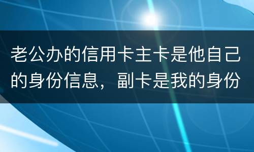 老公办的信用卡主卡是他自己的身份信息，副卡是我的身份信息，是否对我有影响