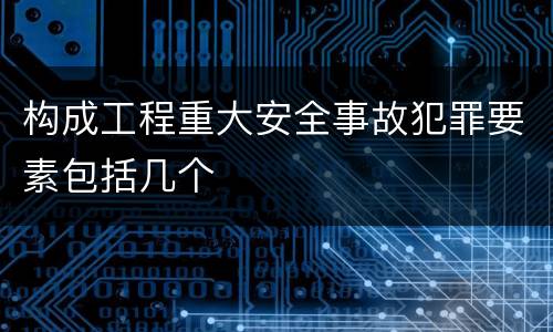 构成工程重大安全事故犯罪要素包括几个