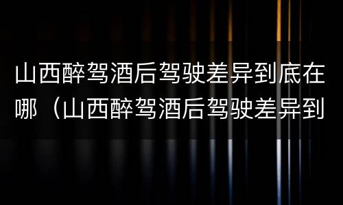 山西醉驾酒后驾驶差异到底在哪（山西醉驾酒后驾驶差异到底在哪处理）