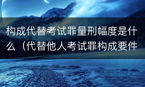 构成代替考试罪量刑幅度是什么（代替他人考试罪构成要件有何规定）