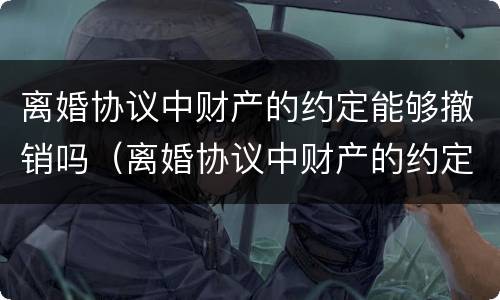 离婚协议中财产的约定能够撤销吗（离婚协议中财产的约定能够撤销吗有效吗）