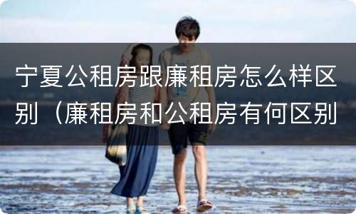 宁夏公租房跟廉租房怎么样区别（廉租房和公租房有何区别）