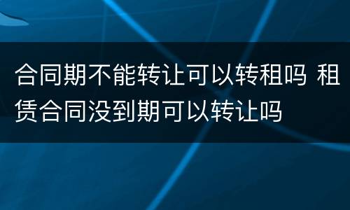 合同期不能转让可以转租吗 租赁合同没到期可以转让吗
